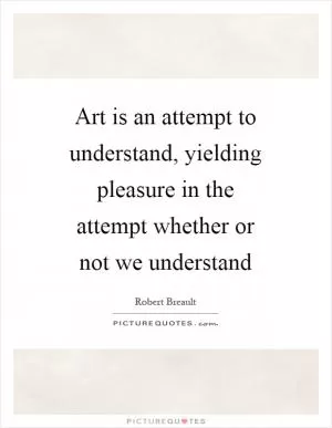 Art is an attempt to understand, yielding pleasure in the attempt whether or not we understand Picture Quote #1