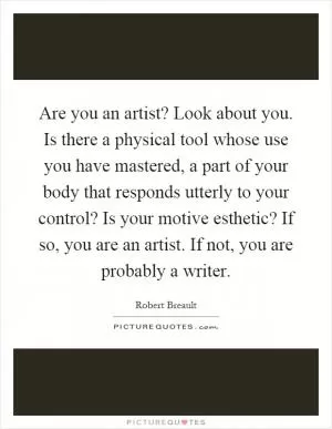 Are you an artist? Look about you. Is there a physical tool whose use you have mastered, a part of your body that responds utterly to your control? Is your motive esthetic? If so, you are an artist. If not, you are probably a writer Picture Quote #1