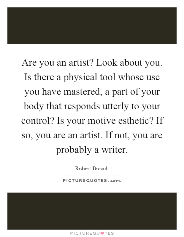 Are you an artist? Look about you. Is there a physical tool whose use you have mastered, a part of your body that responds utterly to your control? Is your motive esthetic? If so, you are an artist. If not, you are probably a writer Picture Quote #1