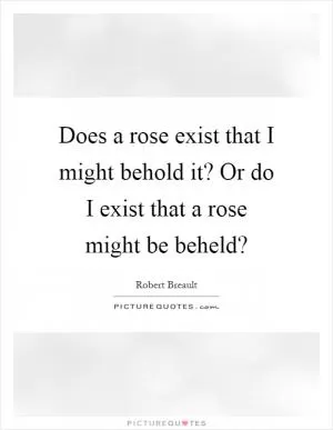 Does a rose exist that I might behold it? Or do I exist that a rose might be beheld? Picture Quote #1