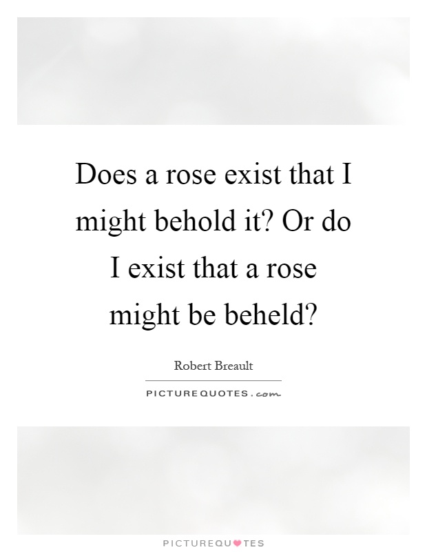 Does a rose exist that I might behold it? Or do I exist that a rose might be beheld? Picture Quote #1