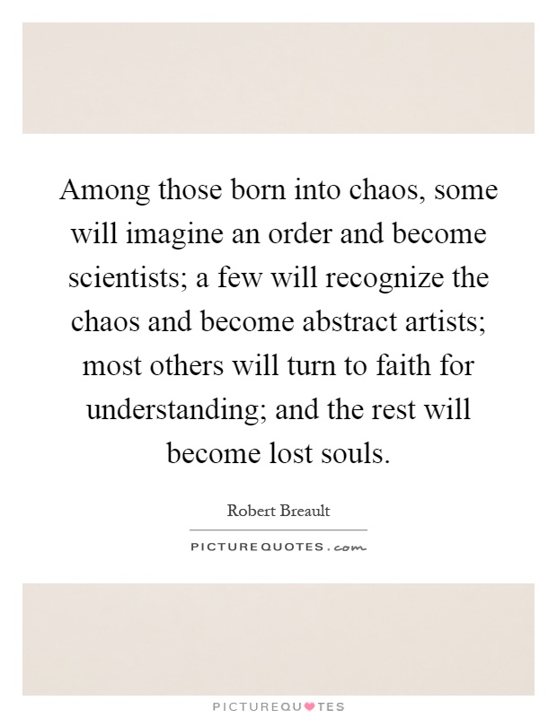 Among those born into chaos, some will imagine an order and become scientists; a few will recognize the chaos and become abstract artists; most others will turn to faith for understanding; and the rest will become lost souls Picture Quote #1