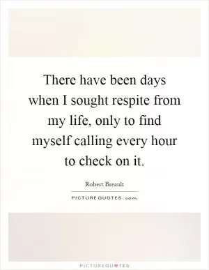 There have been days when I sought respite from my life, only to find myself calling every hour to check on it Picture Quote #1