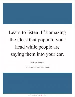 Learn to listen. It’s amazing the ideas that pop into your head while people are saying them into your ear Picture Quote #1