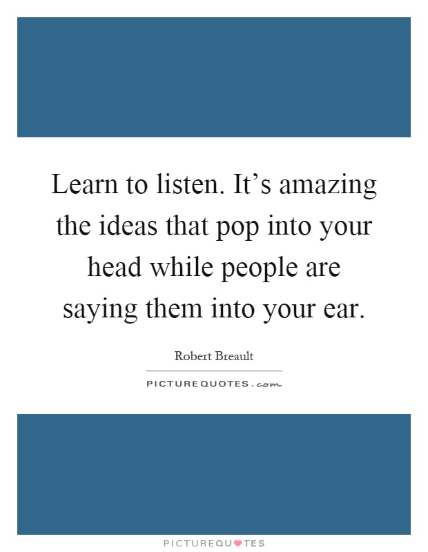 Learn to listen. It's amazing the ideas that pop into your head while people are saying them into your ear Picture Quote #1