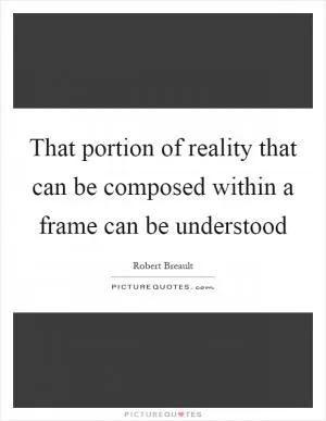 That portion of reality that can be composed within a frame can be understood Picture Quote #1