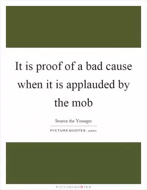 It is proof of a bad cause when it is applauded by the mob Picture Quote #1