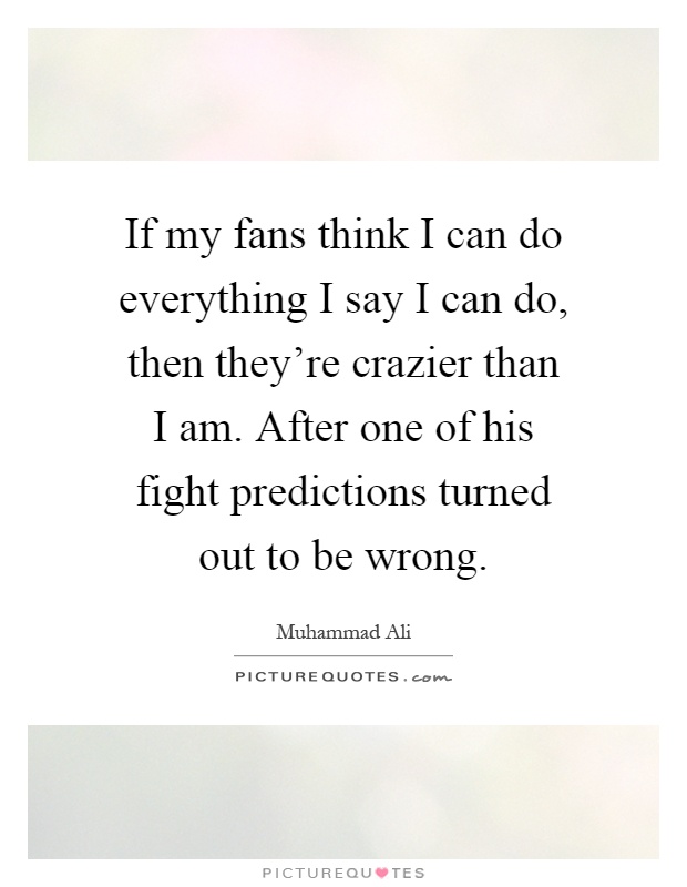 If my fans think I can do everything I say I can do, then they're crazier than I am. After one of his fight predictions turned out to be wrong Picture Quote #1