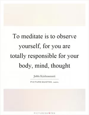 To meditate is to observe yourself, for you are totally responsible for your body, mind, thought Picture Quote #1