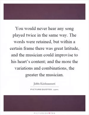You would never hear any song played twice in the same way. The words were retained, but within a certain frame there was great latitude, and the musician could improvise to his heart’s content; and the more the variations and combinations, the greater the musician Picture Quote #1