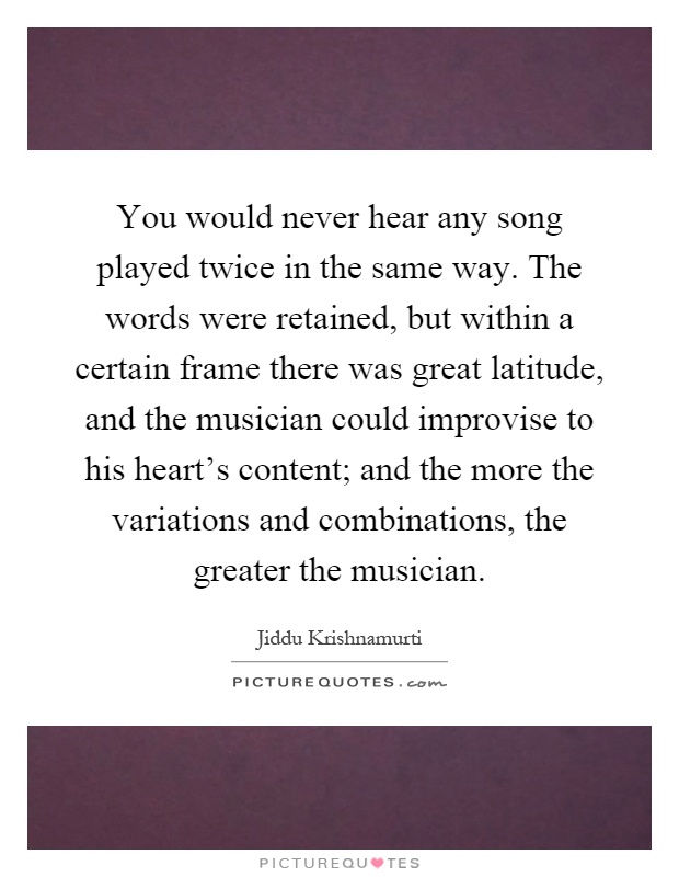 You would never hear any song played twice in the same way. The words were retained, but within a certain frame there was great latitude, and the musician could improvise to his heart's content; and the more the variations and combinations, the greater the musician Picture Quote #1