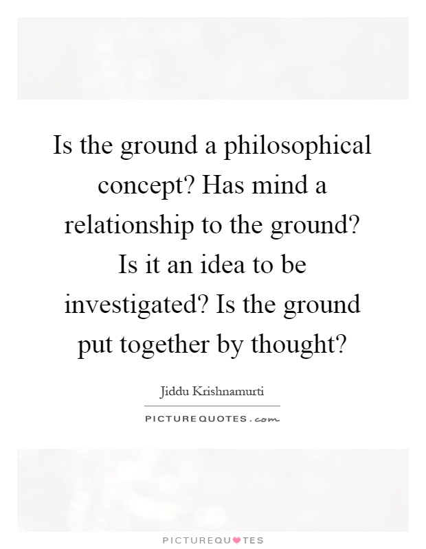 Is the ground a philosophical concept? Has mind a relationship to the ground? Is it an idea to be investigated? Is the ground put together by thought? Picture Quote #1