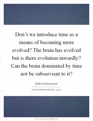 Don’t we introduce time as a means of becoming more evolved? The brain has evolved but is there evolution inwardly? Can the brain dominated by time not be subservient to it? Picture Quote #1