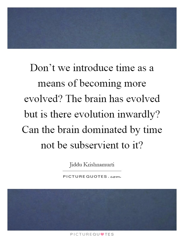 Don't we introduce time as a means of becoming more evolved? The brain has evolved but is there evolution inwardly? Can the brain dominated by time not be subservient to it? Picture Quote #1
