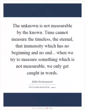 The unknown is not measurable by the known. Time cannot measure the timeless, the eternal, that immensity which has no beginning and no end... when we try to measure something which is not measurable, we only get caught in words Picture Quote #1