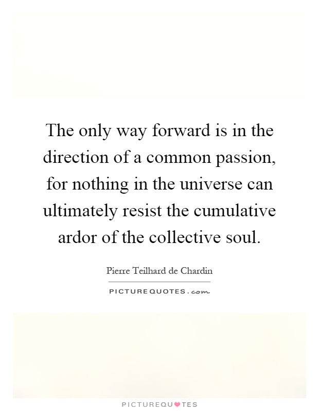 The only way forward is in the direction of a common passion, for nothing in the universe can ultimately resist the cumulative ardor of the collective soul Picture Quote #1