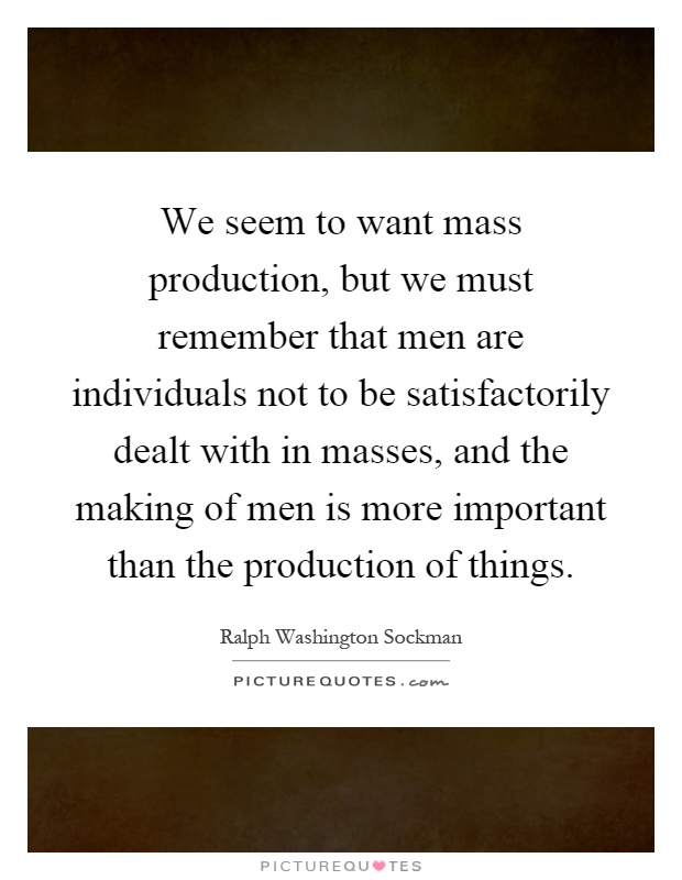 We seem to want mass production, but we must remember that men are individuals not to be satisfactorily dealt with in masses, and the making of men is more important than the production of things Picture Quote #1