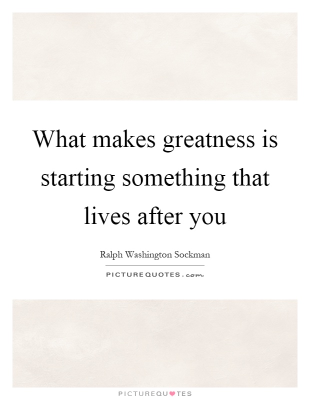 What makes greatness is starting something that lives after you Picture Quote #1