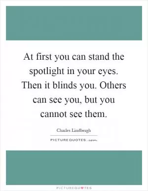 At first you can stand the spotlight in your eyes. Then it blinds you. Others can see you, but you cannot see them Picture Quote #1