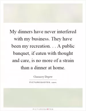 My dinners have never interfered with my business. They have been my recreation... A public banquet, if eaten with thought and care, is no more of a strain than a dinner at home Picture Quote #1