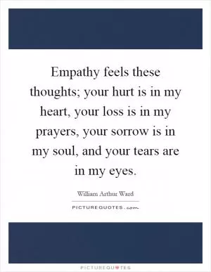 Empathy feels these thoughts; your hurt is in my heart, your loss is in my prayers, your sorrow is in my soul, and your tears are in my eyes Picture Quote #1