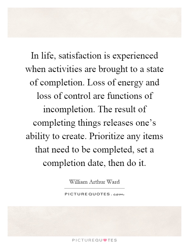 In life, satisfaction is experienced when activities are brought to a state of completion. Loss of energy and loss of control are functions of incompletion. The result of completing things releases one's ability to create. Prioritize any items that need to be completed, set a completion date, then do it Picture Quote #1