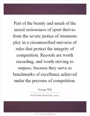 Part of the beauty and much of the moral seriousness of sport derives from the severe justice of strenuous play in a circumscribed universe of rules that protect the integrity of competition. Records are worth recording, and worth striving to surpass, because they serve as benchmarks of excellence achieved under the pressure of competition Picture Quote #1