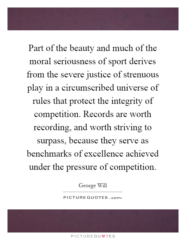 Part of the beauty and much of the moral seriousness of sport derives from the severe justice of strenuous play in a circumscribed universe of rules that protect the integrity of competition. Records are worth recording, and worth striving to surpass, because they serve as benchmarks of excellence achieved under the pressure of competition Picture Quote #1
