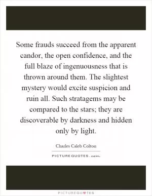 Some frauds succeed from the apparent candor, the open confidence, and the full blaze of ingenuousness that is thrown around them. The slightest mystery would excite suspicion and ruin all. Such stratagems may be compared to the stars; they are discoverable by darkness and hidden only by light Picture Quote #1