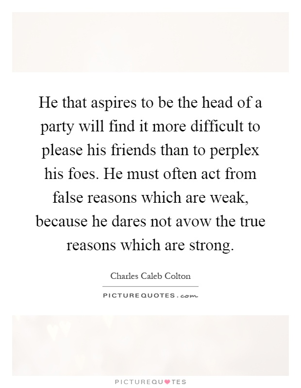 He that aspires to be the head of a party will find it more difficult to please his friends than to perplex his foes. He must often act from false reasons which are weak, because he dares not avow the true reasons which are strong Picture Quote #1