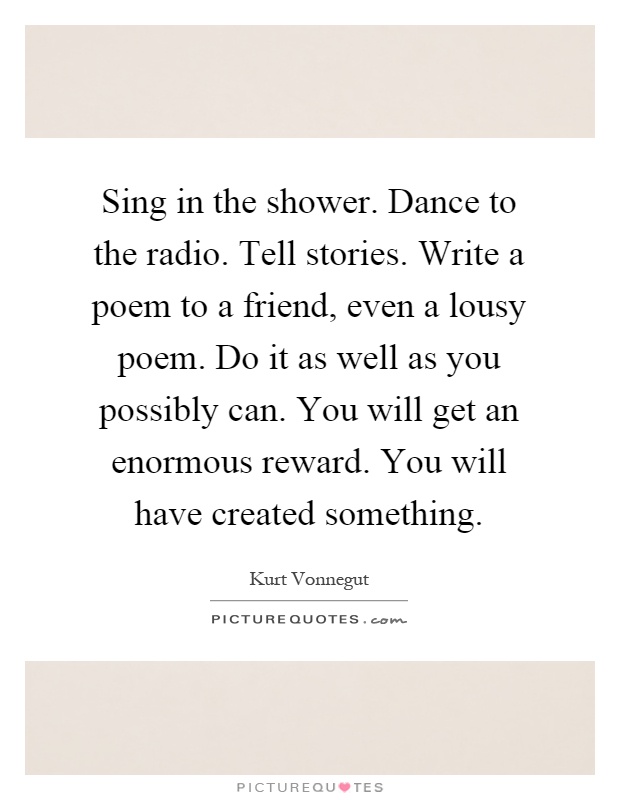 Sing in the shower. Dance to the radio. Tell stories. Write a poem to a friend, even a lousy poem. Do it as well as you possibly can. You will get an enormous reward. You will have created something Picture Quote #1