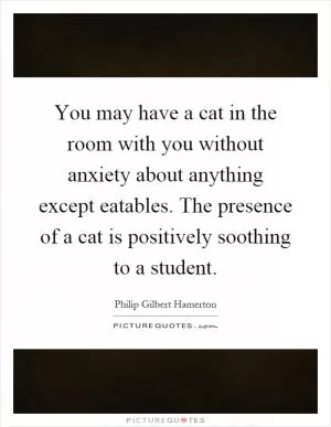 You may have a cat in the room with you without anxiety about anything except eatables. The presence of a cat is positively soothing to a student Picture Quote #1