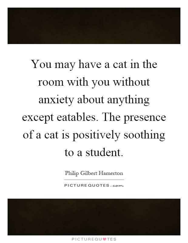 You may have a cat in the room with you without anxiety about anything except eatables. The presence of a cat is positively soothing to a student Picture Quote #1