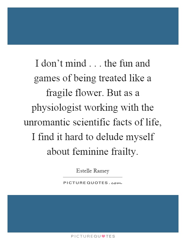 I don't mind... the fun and games of being treated like a fragile flower. But as a physiologist working with the unromantic scientific facts of life, I find it hard to delude myself about feminine frailty Picture Quote #1
