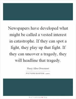 Newspapers have developed what might be called a vested interest in catastrophe. If they can spot a fight, they play up that fight. If they can uncover a tragedy, they will headline that tragedy Picture Quote #1