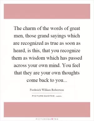The charm of the words of great men, those grand sayings which are recognized as true as soon as heard, is this, that you recognize them as wisdom which has passed across your own mind. You feel that they are your own thoughts come back to you Picture Quote #1