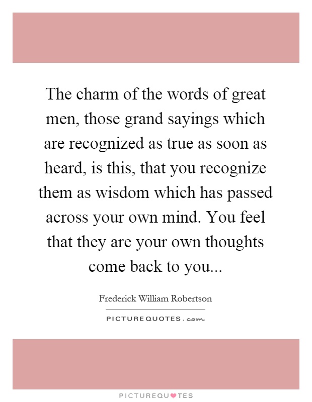 The charm of the words of great men, those grand sayings which are recognized as true as soon as heard, is this, that you recognize them as wisdom which has passed across your own mind. You feel that they are your own thoughts come back to you Picture Quote #1