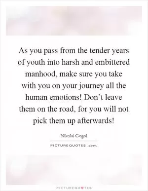 As you pass from the tender years of youth into harsh and embittered manhood, make sure you take with you on your journey all the human emotions! Don’t leave them on the road, for you will not pick them up afterwards! Picture Quote #1