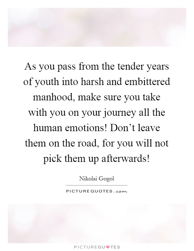 As you pass from the tender years of youth into harsh and embittered manhood, make sure you take with you on your journey all the human emotions! Don't leave them on the road, for you will not pick them up afterwards! Picture Quote #1