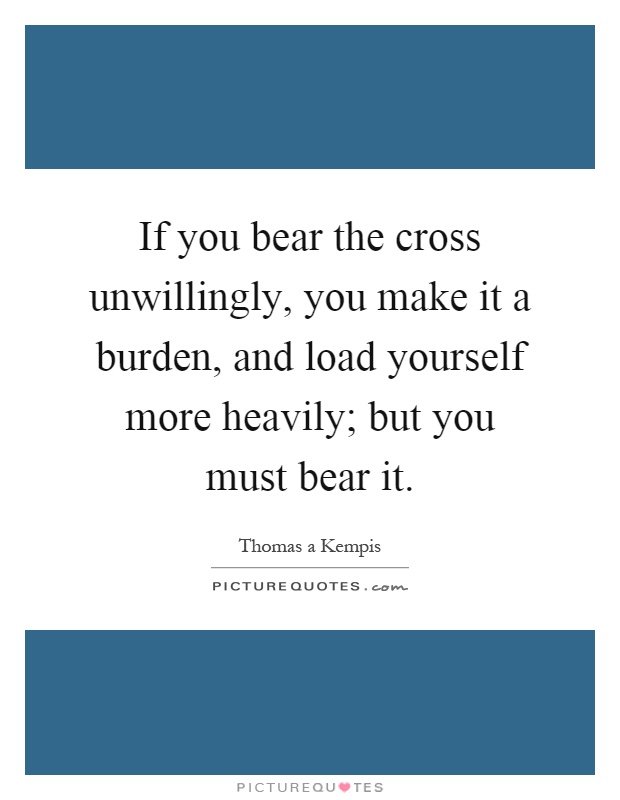 If you bear the cross unwillingly, you make it a burden, and load yourself more heavily; but you must bear it Picture Quote #1