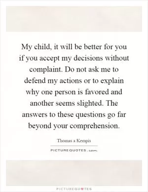 My child, it will be better for you if you accept my decisions without complaint. Do not ask me to defend my actions or to explain why one person is favored and another seems slighted. The answers to these questions go far beyond your comprehension Picture Quote #1