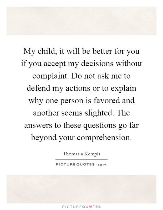 My child, it will be better for you if you accept my decisions without complaint. Do not ask me to defend my actions or to explain why one person is favored and another seems slighted. The answers to these questions go far beyond your comprehension Picture Quote #1