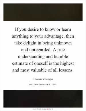 If you desire to know or learn anything to your advantage, then take delight in being unknown and unregarded. A true understanding and humble estimate of oneself is the highest and most valuable of all lessons Picture Quote #1