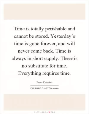 Time is totally perishable and cannot be stored. Yesterday’s time is gone forever, and will never come back. Time is always in short supply. There is no substitute for time. Everything requires time Picture Quote #1