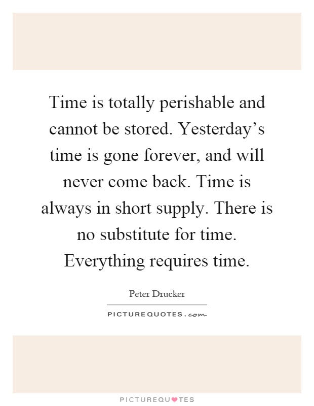 Time is totally perishable and cannot be stored. Yesterday's time is gone forever, and will never come back. Time is always in short supply. There is no substitute for time. Everything requires time Picture Quote #1