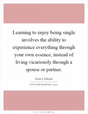 Learning to enjoy being single involves the ability to experience everything through your own essence, instead of living vicariously through a spouse or partner Picture Quote #1