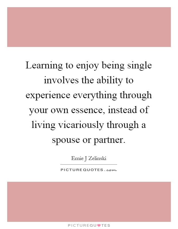 Learning to enjoy being single involves the ability to experience everything through your own essence, instead of living vicariously through a spouse or partner Picture Quote #1