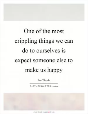 One of the most crippling things we can do to ourselves is expect someone else to make us happy Picture Quote #1