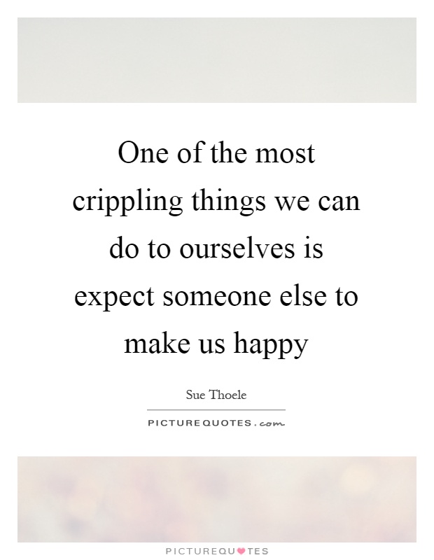 One of the most crippling things we can do to ourselves is expect someone else to make us happy Picture Quote #1