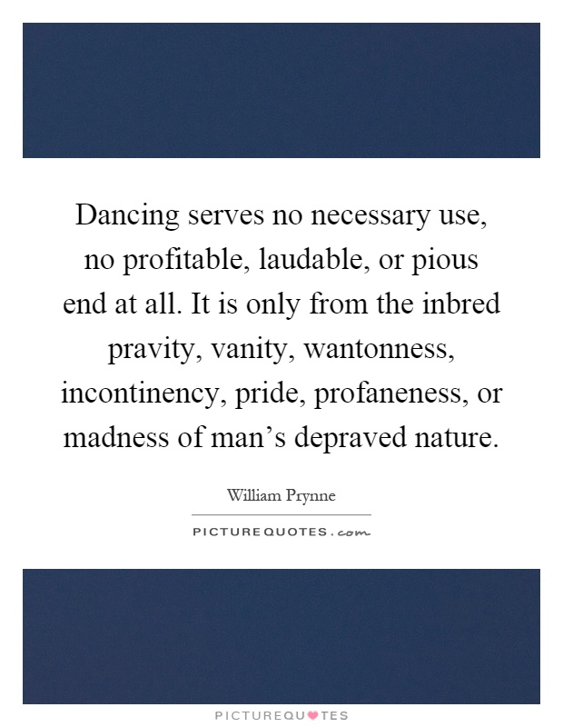 Dancing serves no necessary use, no profitable, laudable, or pious end at all. It is only from the inbred pravity, vanity, wantonness, incontinency, pride, profaneness, or madness of man's depraved nature Picture Quote #1